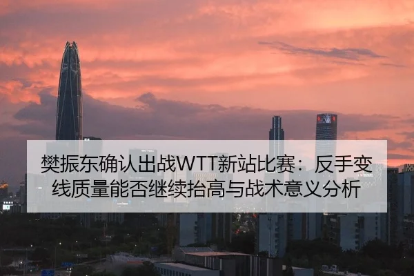 樊振东确认出战WTT新站比赛：反手变线质量能否继续抬高与战术意义分析