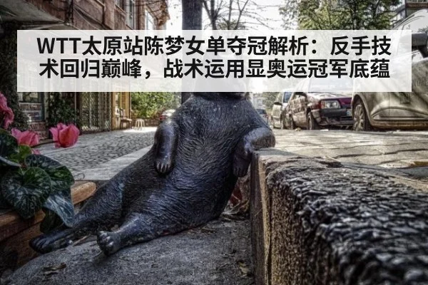 WTT太原站陈梦女单夺冠解析：反手技术回归巅峰，战术运用显奥运冠军底蕴