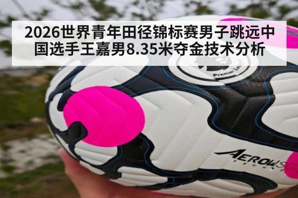 2026世界青年田径锦标赛男子跳远中国选手王嘉男8.35米夺金技术分析