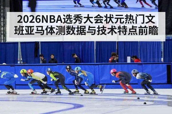 2026NBA选秀大会状元热门文班亚马体测数据与技术特点前瞻