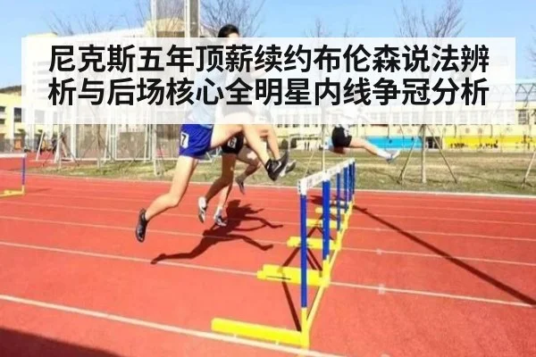 尼克斯五年顶薪续约布伦森说法辨析与后场核心全明星内线争冠分析