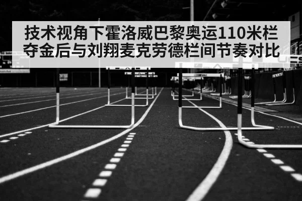 技术视角下霍洛威巴黎奥运110米栏夺金后与刘翔麦克劳德栏间节奏对比